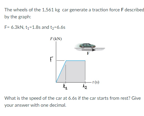The wheels of the 1,561 kg car generate a traction force F described
by the graph:
F= 6.3kN, t₁=1.8s and t₂=6.6s
F (KN)
F
-t (s)
t₁
What is the speed of the car at 6.6s if the car starts from rest? Give
your answer with one decimal.
k2