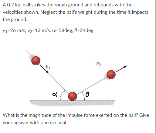 A 0.7 kg ball strikes the rough ground and rebounds with the
velocities shown. Neglect the ball's weight during the time it impacts
the ground.
V₁-26 m/s, v₂-12 m/s, a=58deg, 0=24deg
V1
४
0
02
What is the magnitude of the impulse force exerted on the ball? Give
your answer with one decimal.