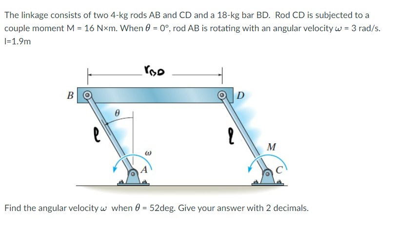 The linkage consists of two 4-kg rods AB and CD and a 18-kg bar BD. Rod CD is subjected to a
couple moment M = 16 Nxm. When 0 = 0°, rod AB is rotating with an angular velocity w = 3 rad/s.
I=1.9m
B
e
0
roo
2
D
M
Find the angular velocity w when = 52deg. Give your answer with 2 decimals.