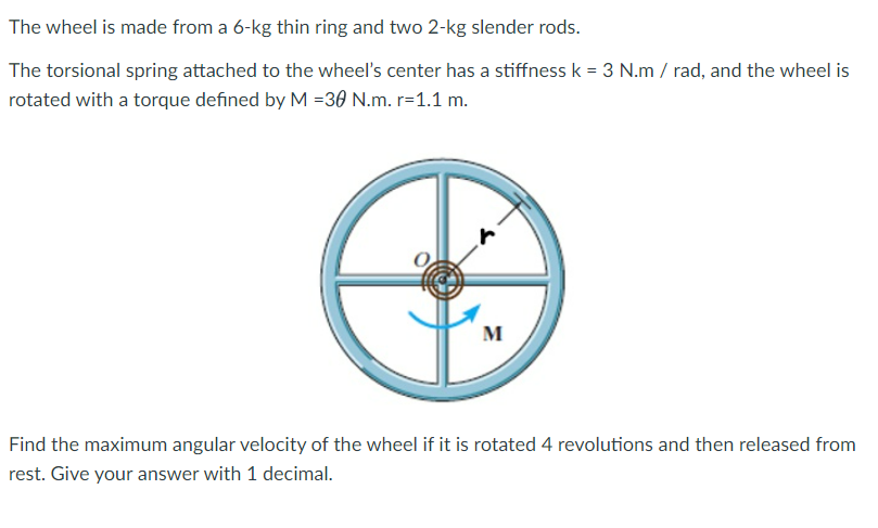 The wheel is made from a 6-kg thin ring and two 2-kg slender rods.
The torsional spring attached to the wheel's center has a stiffness k = 3 N.m/rad, and the wheel is
rotated with a torque defined by M =30 N.m. r=1.1 m.
M
Find the maximum angular velocity of the wheel if it is rotated 4 revolutions and then released from
rest. Give your answer with 1 decimal.