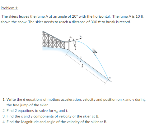 Problem 1:
The skiers leaves the ramp A at an angle of 20° with the horizontal. The ramp A is 10 ft
above the snow. The skier needs to reach a distance of 300 ft to break is record.
1. Write the 6 equations of motion: acceleration, velocity and position on x and y during
the free jump of the skier.
2. Find 2 equations to solve for VA and t.
3. Find the x and y components of velocity of the skier at B.
4. Find the Magnitude and angle of the velocity of the skier at B.