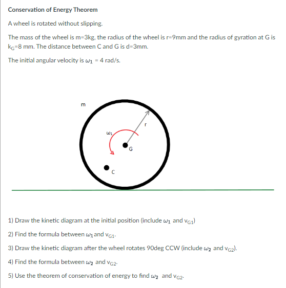 Conservation of Energy Theorem
A wheel is rotated without slipping.
The mass of the wheel is m-3kg, the radius of the wheel is r-9mm and the radius of gyration at G is
kç-8 mm. The distance between C and G is d-3mm.
The initial angular velocity is w₁4 rad/s.
m
WI
с
1) Draw the kinetic diagram at the initial position (include w₁ and VG1)
2) Find the formula between w₁ and VG1-
3) Draw the kinetic diagram after the wheel rotates 90deg CCW (include wą and VG2).
4) Find the formula between w₂ and VG2-
5) Use the theorem of conservation of energy to find w₂ and VG2.