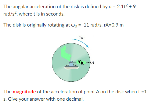 The angular acceleration of the disk is defined by a = 2.1t² +9
rad/s², where t is in seconds.
The disk is originally rotating at wo = 11 rad/s. rA=0.9 m
0
The magnitude of the acceleration of point A on the disk when t =1
s. Give your answer with one decimal.