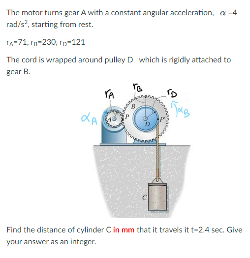 The motor turns gear A with a constant angular acceleration, a = 4
rad/s², starting from rest.
TA=71, rB=230, rp=121
The cord is wrapped around pulley D which is rigidly attached to
gear B.
LA
TA
rB
"D
з тав
Find the distance of cylinder C in mm that it travels it t=2.4 sec. Give
your answer as an integer.