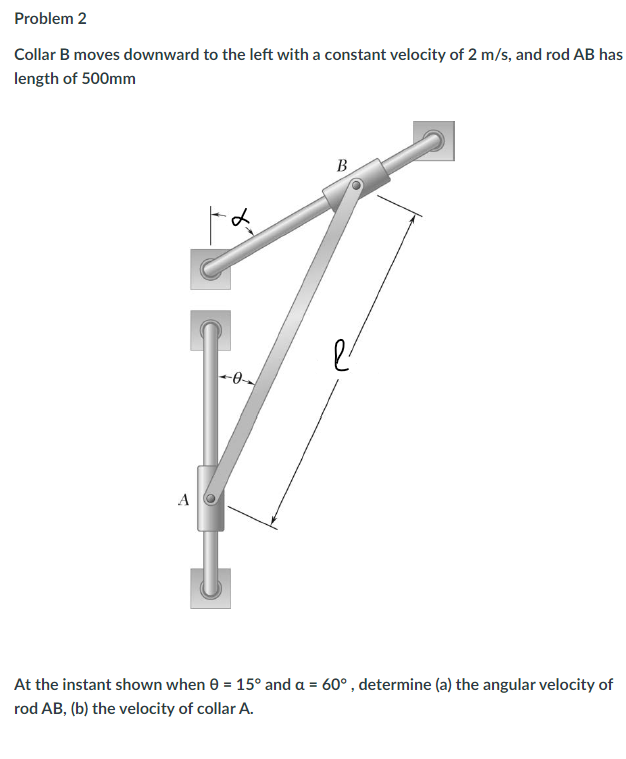 Problem 2
Collar B moves downward to the left with a constant velocity of 2 m/s, and rod AB has
length of 500mm
A
B
At the instant shown when 0 = 15° and a = 60°, determine (a) the angular velocity of
rod AB, (b) the velocity of collar A.