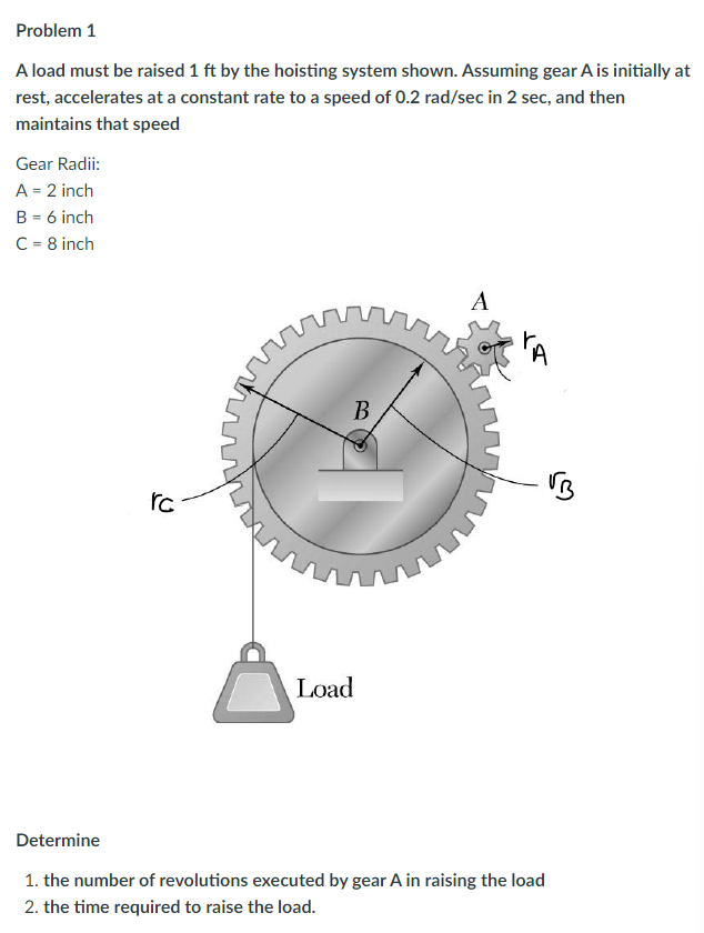 Problem 1
A load must be raised 1 ft by the hoisting system shown. Assuming gear A is initially at
rest, accelerates at a constant rate to a speed of 0.2 rad/sec in 2 sec, and then
maintains that speed
Gear Radii:
A = 2 inch
B = 6 inch
C = 8 inch
rc
B
wwwww
Load
A
TA
Determine
1. the number of revolutions executed by gear A in raising the load
2. the time required to raise the load.
VB