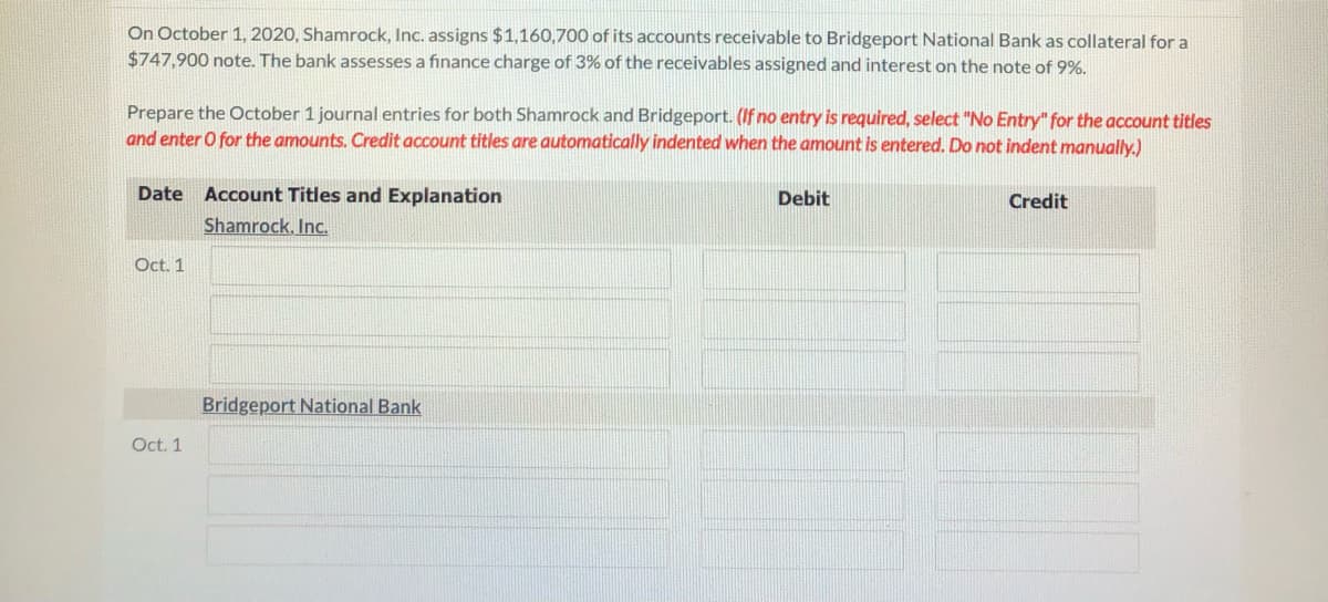 On October 1, 2020, Shamrock, Inc. assigns $1,160,700 of its accounts receivable to Bridgeport National Bank as collateral for a
$747,900 note. The bank assesses a finance charge of 3% of the receivables assigned and interest on the note of 9%.
Prepare the October 1 journal entries for both Shamrock and Bridgeport. (If no entry is required, select "No Entry" for the account titles
and enter O for the amounts. Credit account titles are automatically indented when the amount is entered. Do not indent manually.)
Date Account Titles and Explanation
Debit
Credit
Shamrock, Inc.
Oct. 1
Bridgeport National Bank
Oct. 1
