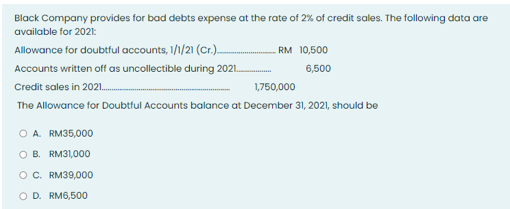 Black Company provides for bad debts expense at the rate of 2% of credit sales. The following data are
available for 2021:
Allowance for doubtful accounts, 1/1/21 (Cr.). . RM 10,500
Accounts written off as uncollectible during 2021.
6,500
Credit sales in 2021.
1,750,000
The Allowance for Doubtful Accounts balance at December 31, 2021, should be
O A. RM35,000
O B. RM31,000
OC. RM39,000
O D. RM6,500
