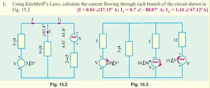 1. Using Kirchhoff's Laws, calculate the current flowing through cach branch of the circuit shown in
Fig. 15.2
|I = 0.84 47.15° A; I, = 0.7 Z- 88.87° A; I, = 1.44 267.12°A|
2
12
5 L0
20L0
10 L90°
15 Lo
Fig. 15.2
Fig. 15.3
3+j4
8(+9
Z63.4°
4,47 63.4°
2-j5
3-j4
