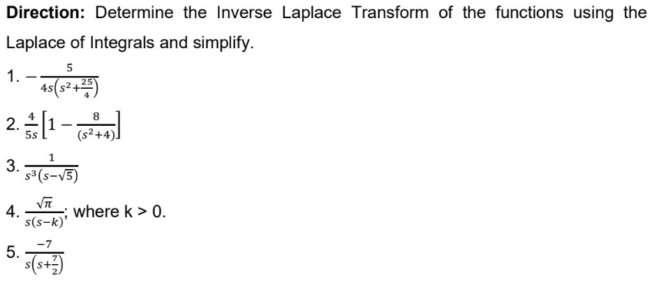 Direction: Determine the Inverse Laplace Transform of the functions using the
Laplace of Integrals and simplify.
5
1.
4s(s2.
2.[1-l
3. 15)
5s
(s²+4)]
s³ (s-V5)
4.
s(s-k)'
where k > 0.
5. T
-7
s(s+)
