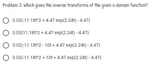 Problem 3. Which gives the inverse transforms of the given s-domain function?
0.02(-11.18t^2 + 4.47 exp(2.24t) - 4.47)
O 0.02(11.18t^2 + 4.47 exp(2.24t) - 4.47)
O 0.02(-11.18t^2 - 10t + 4.47 exp(2.24t) - 4.47)
O 0.02(-11.18t^2 + 10t + 4.47 exp(2.24t) - 4.47)
