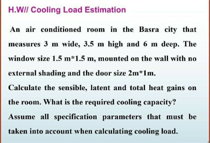 H.WII Cooling Load Estimation
An air conditioned room in the Basra city that
measures 3 m wide, 3.5 m high and 6 m deep. The
window size 1.5 m*1.5 m, mounted on the wall with no
external shading and the door size 2m*1m.
Calculate the sensible, latent and total heat gains on
the room. What is the required cooling capacity?
Assume all specification parameters that must be
taken into account when calculating cooling load.

