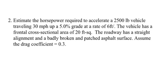 2. Estimate the horsepower required to accelerate a 2500 lb vehicle
traveling 30 mph up a 5.0% grade at a rate of 6ft/. The vehicle has a
frontal cross-sectional area of 20 ft-sq. The roadway has a straight
alignment and a badly broken and patched asphalt surface. Assume
the drag coefficient = 0.3.
