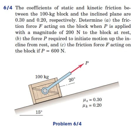 6/4 The coefficients of static and kinetic friction be-
tween the 100-kg block and the inclined plane are
0.30 and 0.20, respectively. Determine (a) the fric-
tion force F acting on the block when P is applied
with a magnitude of 200 N to the block at rest,
(b) the force P required to initiate motion up the in-
cline from rest, and (c) the friction force F acting on
the block if P = 600 N.
P
100 kg
20°
D
15°
Problem 6/4
Hg = 0.30
μk = 0.20