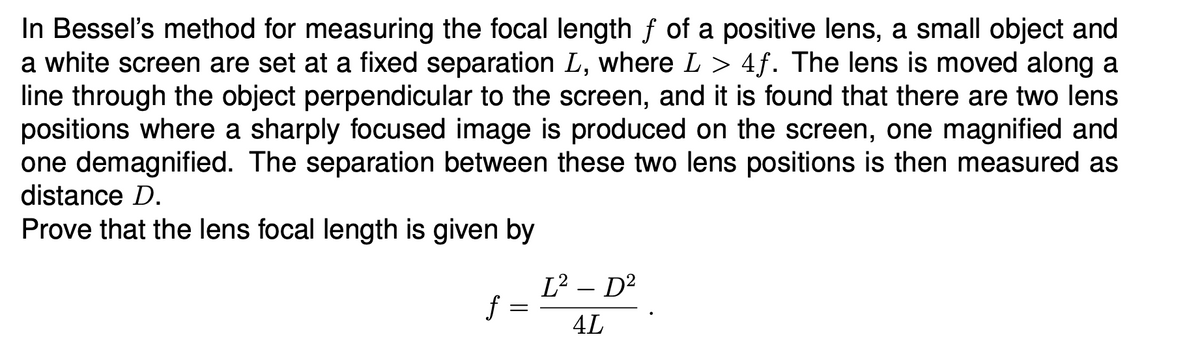 In Bessel's method for measuring the focal length ƒ of a positive lens, a small object and
a white screen are set at a fixed separation L, where L > 4f. The lens is moved along a
line through the object perpendicular to the screen, and it is found that there are two lens
positions where a sharply focused image is produced on the screen, one magnified and
one demagnified. The separation between these two lens positions is then measured as
distance D.
Prove that the lens focal length is given by
L² - D²
f
4L