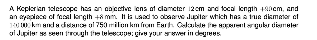 A Keplerian telescope has an objective lens of diameter 12 cm and focal length +90 cm, and
an eyepiece of focal length +8 mm. It is used to observe Jupiter which has a true diameter of
140 000 km and a distance of 750 million km from Earth. Calculate the apparent angular diameter
of Jupiter as seen through the telescope; give your answer in degrees.