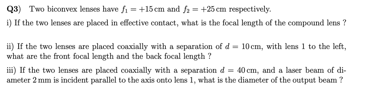 Q3) Two biconvex lenses have f₁ = +15 cm and f2
=
+25 cm respectively.
i) If the two lenses are placed in effective contact, what is the focal length of the compound lens?
ii) If the two lenses are placed coaxially with a separation of d
what are the front focal length and the back focal length ?
=
=
10 cm, with lens 1 to the left,
40 cm, and a laser beam of di-
iii) If the two lenses are placed coaxially with a separation d
ameter 2 mm is incident parallel to the axis onto lens 1, what is the diameter of the output beam ?