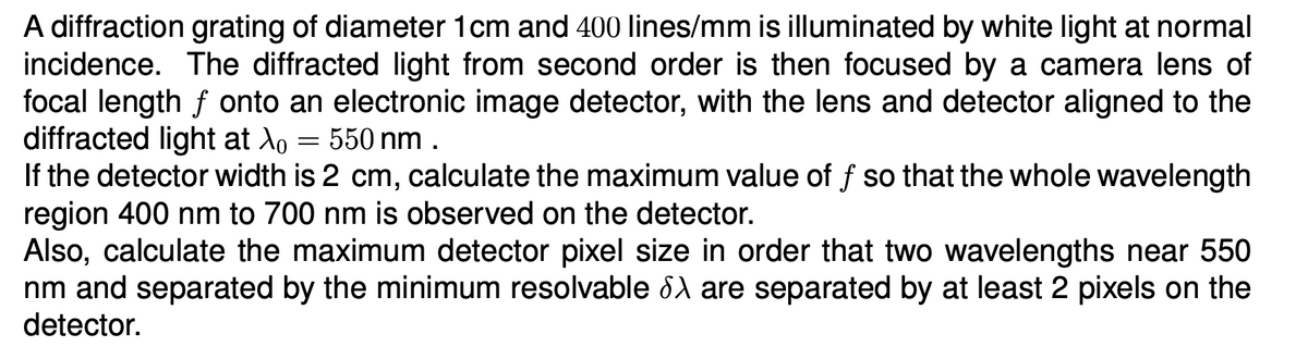 A diffraction grating of diameter 1cm and 400 lines/mm is illuminated by white light at normal
incidence. The diffracted light from second order is then focused by a camera lens of
focal length f onto an electronic image detector, with the lens and detector aligned to the
diffracted light at Ao = 550 nm.
If the detector width is 2 cm, calculate the maximum value of f so that the whole wavelength
region 400 nm to 700 nm is observed on the detector.
Also, calculate the maximum detector pixel size in order that two wavelengths near 550
nm and separated by the minimum resolvable Sλ are separated by at least 2 pixels on the
detector.