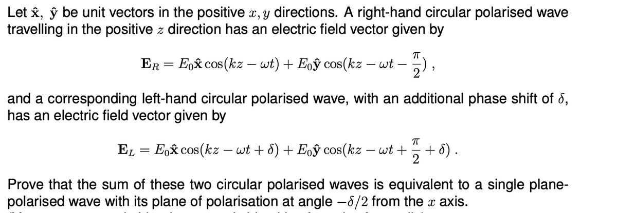 Let ✰, ŷ be unit vectors in the positive x, y directions. A right-hand circular polarised wave
travelling in the positive z direction has an electric field vector given by
-
-
-
Er = Eo✰ cos(kz – wt) + Eoŷ cos(kz – wt − 2),
and a corresponding left-hand circular polarised wave, with an additional phase shift of 6,
has an electric field vector given by
EL
-
=
Eox cos(kz wt + 8) + Eoŷ cos(kz - wt +
+ d).
2
Prove that the sum of these two circular polarised waves is equivalent to a single plane-
polarised wave with its plane of polarisation at angle -8/2 from the x axis.