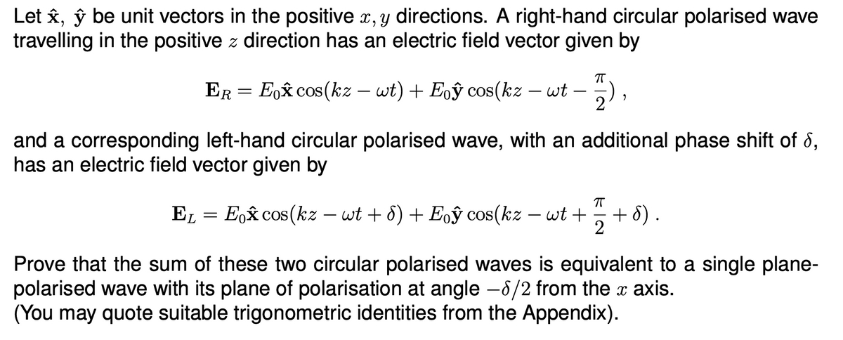 Let ✰, ŷ be unit vectors in the positive x, y directions. A right-hand circular polarised wave
travelling in the positive z direction has an electric field vector given by
ER
=
Eox cos(kz - wt) + Eoŷ cos(kz − wt
-
πT
"
and a corresponding left-hand circular polarised wave, with an additional phase shift of 8,
has an electric field vector given by
П
EL
=
Eox cos(kz - wt + d) + Eoŷ cos(kz
-
wt +
+d).
2
Prove that the sum of these two circular polarised waves is equivalent to a single plane-
polarised wave with its plane of polarisation at angle -8/2 from the x axis.
(You may quote suitable trigonometric identities from the Appendix).