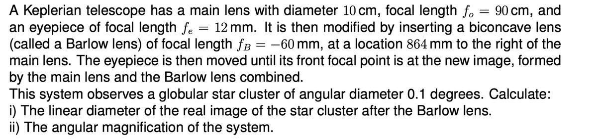 A Keplerian telescope has a main lens with diameter 10 cm, focal length fo = 90 cm, and
an eyepiece of focal length fe = 12 mm. It is then modified by inserting a biconcave lens
(called a Barlow lens) of focal length fB = -60 mm, at a location 864 mm to the right of the
main lens. The eyepiece is then moved until its front focal point is at the new image, formed
by the main lens and the Barlow lens combined.
This system observes a globular star cluster of angular diameter 0.1 degrees. Calculate:
i) The linear diameter of the real image of the star cluster after the Barlow lens.
ii) The angular magnification of the system.