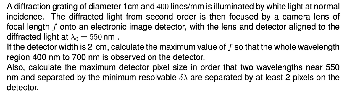 A diffraction grating of diameter 1cm and 400 lines/mm is illuminated by white light at normal
incidence. The diffracted light from second order is then focused by a camera lens of
focal length f onto an electronic image detector, with the lens and detector aligned to the
diffracted light at λ = 550 nm.
-
If the detector width is 2 cm, calculate the maximum value of f so that the whole wavelength
region 400 nm to 700 nm is observed on the detector.
Also, calculate the maximum detector pixel size in order that two wavelengths near 550
nm and separated by the minimum resolvable λ are separated by at least 2 pixels on the
detector.