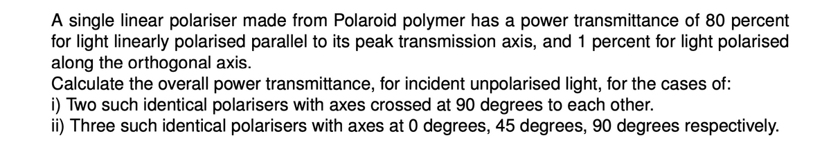 A single linear polariser made from Polaroid polymer has a power transmittance of 80 percent
for light linearly polarised parallel to its peak transmission axis, and 1 percent for light polarised
along the orthogonal axis.
Calculate the overall power transmittance, for incident unpolarised light, for the cases of:
i) Two such identical polarisers with axes crossed at 90 degrees to each other.
ii) Three such identical polarisers with axes at 0 degrees, 45 degrees, 90 degrees respectively.