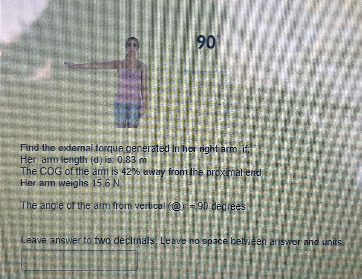 90°
Find the external torque generated in her right arm if
Her arm length (d) is: 0.83 m
The COG of the arm is 42% away from the proximal end
Her arm weighs 15.6 N
The angle of the arm from vertical (@): = 90 degrees
Leave answer to two decimals. Leave no space between answer and units.