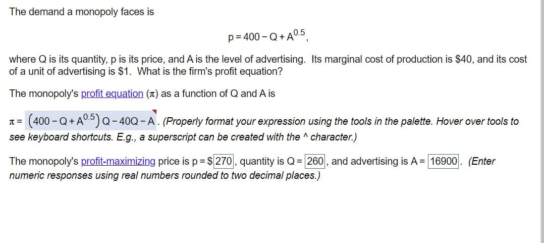 The demand a monopoly faces is
p = 400 - Q+A 0.5
where Q is its quantity, p is its price, and A is the level of advertising. Its marginal cost of production is $40, and its cost
of a unit of advertising is $1. What is the firm's profit equation?
The monopoly's profit equation (л) as a function of Q and A is
π= (400-Q+A05) Q-40Q-A. (Properly format your expression using the tools in the palette. Hover over tools to
see keyboard shortcuts. E.g., a superscript can be created with the ^ character.)
The monopoly's profit-maximizing price is p = $270, quantity is Q = 260, and advertising is A = 16900. (Enter
numeric responses using real numbers rounded to two decimal places.)