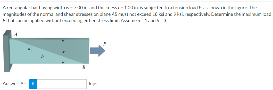 A rectangular bar having width w = 7.00 in. and thickness t = 1.00 in. is subjected to a tension load P, as shown in the figure. The
%3D
magnitudes of the normal and shear stresses on plane AB must not exceed 18 ksi and 9 ksi, respectively. Determine the maximum load
P that can be applied without exceeding either stress limit. Assume a = 1 and b = 3.
B
kips
Answer: P =
i
