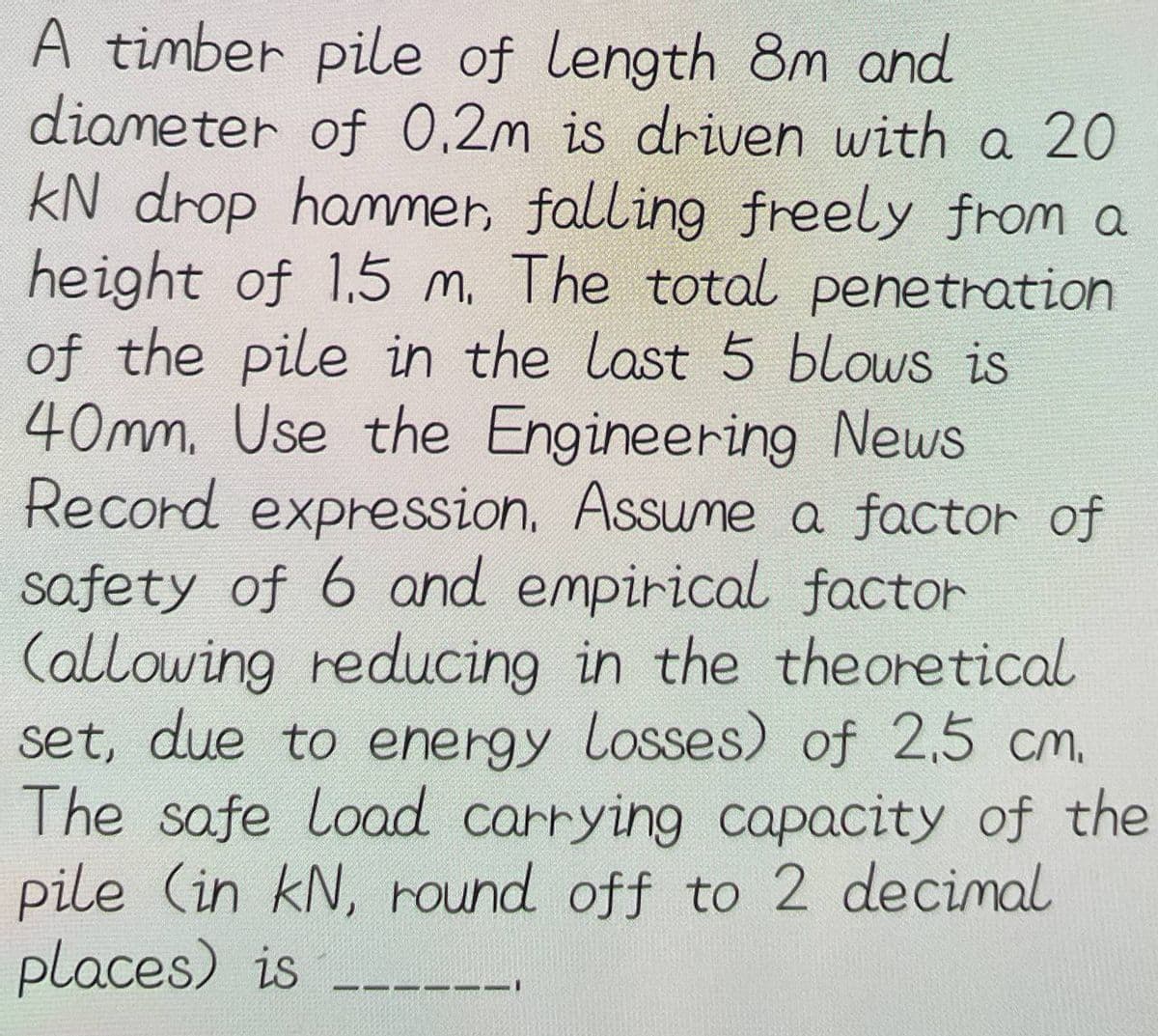 A timber pile of length 8m and
diameter of 0.2m is driven with a 20
kN drop hammer, falling freely from a
height of 1.5 m. The total penetration
of the pile in the last 5 blows is
40mm. Use the Engineering News
Record expression. Assume a factor of
safety of 6 and empirical factor
(allowing reducing in the theoretical
set, due to energy Losses) of 2,5 cm.
The safe Load carrying capacity of the
pile (in kN, round off to 2 decimal
places) is