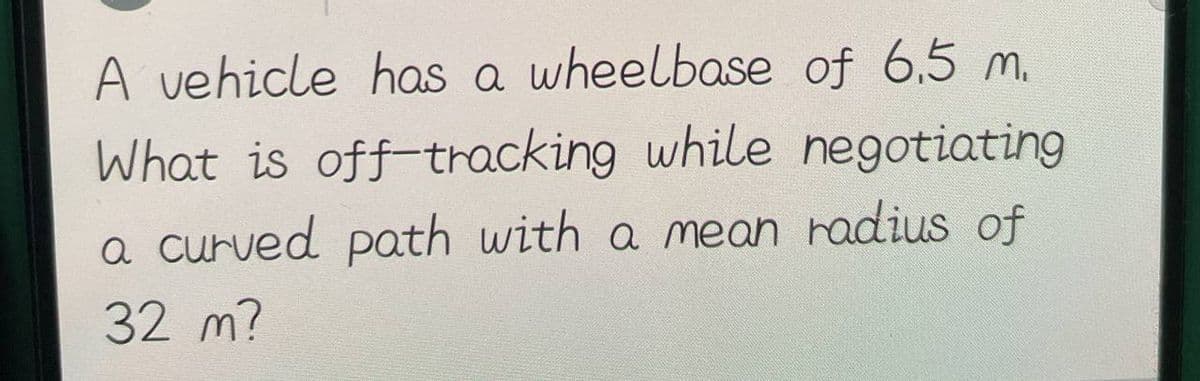 A vehicle has a wheelbase of 6.5 m.
What is off-tracking while negotiating
a curved path with a mean radius of
32 m?