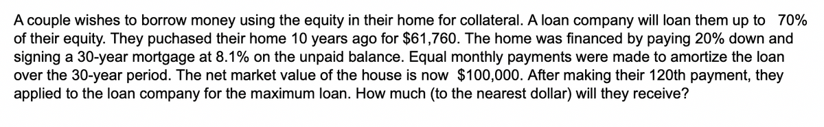A couple wishes to borrow money using the equity in their home for collateral. A loan company will loan them up to 70%
of their equity. They puchased their home 10 years ago for $61,760. The home was financed by paying 20% down and
signing a 30-year mortgage at 8.1% on the unpaid balance. Equal monthly payments were made to amortize the loan
over the 30-year period. The net market value of the house is now $100,000. After making their 120th payment, they
applied to the loan company for the maximum loan. How much (to the nearest dollar) will they receive?