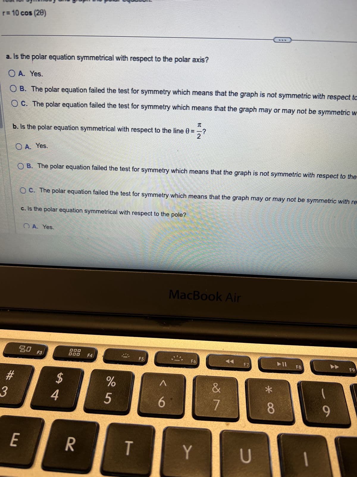 r = 10 cos (20)
a. Is the polar equation symmetrical with respect to the polar axis?
○ A. Yes.
OB. The polar equation failed the test for symmetry which means that the graph is not symmetric with respect ta
OC. The polar equation failed the test for symmetry which means that the graph may or may not be symmetric w
元
b. Is the polar equation symmetrical with respect to the line 0 =>?
A. Yes.
OB. The polar equation failed the test for symmetry which means that the graph is not symmetric with respect to the
OC. The polar equation failed the test for symmetry which means that the graph may or may not be symmetric with re
c. Is the polar equation symmetrical with respect to the pole?
A. Yes.
3
#
80
F3
000
000 F4
$
4
MacBook Air
F5
F6
%
25
6
&
7
E
R
T
Y
F7
F8
F9
U
8
**
-
6