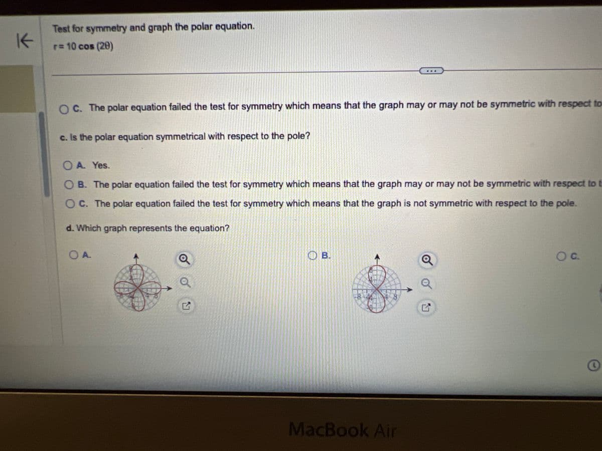 r = 10 cos (20)
a. Is the polar equation symmetrical with respect to the polar axis?
○ A. Yes.
OB. The polar equation failed the test for symmetry which means that the graph is not symmetric with respect ta
OC. The polar equation failed the test for symmetry which means that the graph may or may not be symmetric w
元
b. Is the polar equation symmetrical with respect to the line 0 =>?
A. Yes.
OB. The polar equation failed the test for symmetry which means that the graph is not symmetric with respect to the
OC. The polar equation failed the test for symmetry which means that the graph may or may not be symmetric with re
c. Is the polar equation symmetrical with respect to the pole?
A. Yes.
3
#
80
F3
000
000 F4
$
4
MacBook Air
F5
F6
%
25
6
&
7
E
R
T
Y
F7
F8
F9
U
8
**
-
6