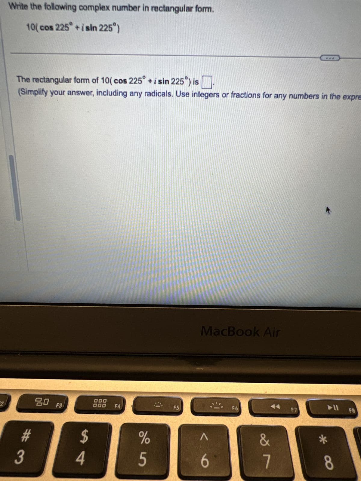 Write the following complex number in rectangular form.
10(cos 225° +isin 225")
The rectangular form of 10(cos 225° + i sin 225°) is
+ i sin 225°) is ☐
(Simplify your answer, including any radicals. Use integers or fractions for any numbers in the expre
2
80 F3
000
000
F4
54
#3
F5
MacBook Air
%
Λ
5
6
F6
F7
F8
29
*
8