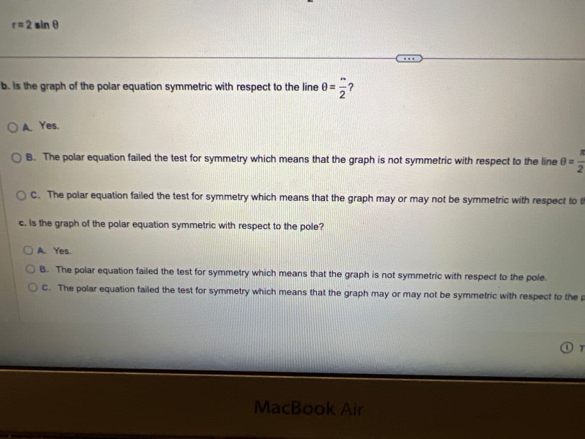 Test for symmetry with respect to (a) the polar axis, (b) the line 0 =
r = 2 sin @
片
2'
and (c) the pole for the given polar equation.
a. Is the graph of the polar equation symmetric with respect to the polar axis?
OA. Yes.
B. The polar equation failed the test for symmetry which means that the graph may or may not be symmetric with respect to
Oc. The polar equation failed the test for symmetry which means that the graph is not symmetric with respect to the polar axis.
b. Is the graph of the polar equation symmetric with respect to the line 0
OA. Yes.
JL
2
?
OB. The polar equation failed the test for symmetry which means that the graph is not symmetric with respect to the line 0 = 2
OC. The polar equation failed the test for symmetry which means that the graph may or may not be symmetric with respect to the l