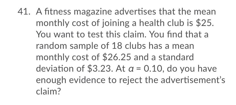 41. A fitness magazine advertises that the mean
monthly cost of joining a health club is $25.
You want to test this claim. You find that a
random sample of 18 clubs has a mean
monthly cost of $26.25 and a standard
deviation of $3.23. At a = 0.10, do you have
enough evidence to reject the advertisement's
claim?
