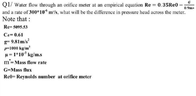 G
Q1/ Water flow through an orifice meter at an empirical equation Re 0.35Re0 -
and a rate of 300*10 m/s, what will be the difference in pressure head across the meter.
Note that :
0.9m.
Re= 5095.53
Ca=0.61
g= 9.81 m/s
p=1000 kg/m
u = 1*10* kg/m.s
m'=Mass flow rate
G=Mass flux
Re0= Reynolds number at orifice meter
