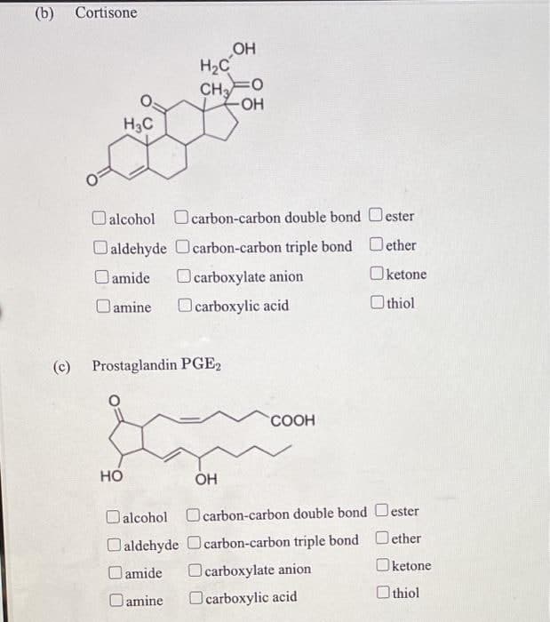 (b)
Cortisone
OH
H2C
CH
-HO-
H3C
Oalcohol O carbon-carbon double bond Oester
Oaldehyde Ocarbon-carbon triple bond Oether
O amide
Ocarboxylate anion
Oketone
Oamine
O carboxylic acid
O thiol
(c) Prostaglandin PGE2
COOH
Но
OH
Oalcohol O carbon-carbon double bond Oester
Oaldehyde Ocarbon-carbon triple bond Oether
Oketone
O amide
O carboxylate anion
Oamine
Ocarboxylic acid
O thiol
