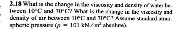 2.18 What is the change in the viscosity and density of water be-
tween 10°C and 70°C? What is the change in the viscosity and
density of air between 10°C and 70°C? Assume standard atmo-
spheric pressure (p = 101 kN/m² absolute).
