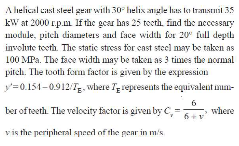A helical cast steel gear with 30° helix angle has to transmit 35
kW at 2000 r.p.m. If the gear has 25 teeth, find the necessary
module, pitch diameters and face width for 20° full depth
involute teeth. The static stress for cast steel may be taken as
100 MPa. The face width may be taken as 3 times the normal
pitch. The tooth form factor is given by the expression
y'= 0.154–0.912/T, where Tg represents the equivalent num-
ber of teeth. The velocity factor is given by C,
where
6 + v
v is the peripheral speed of the gear in m/s.
