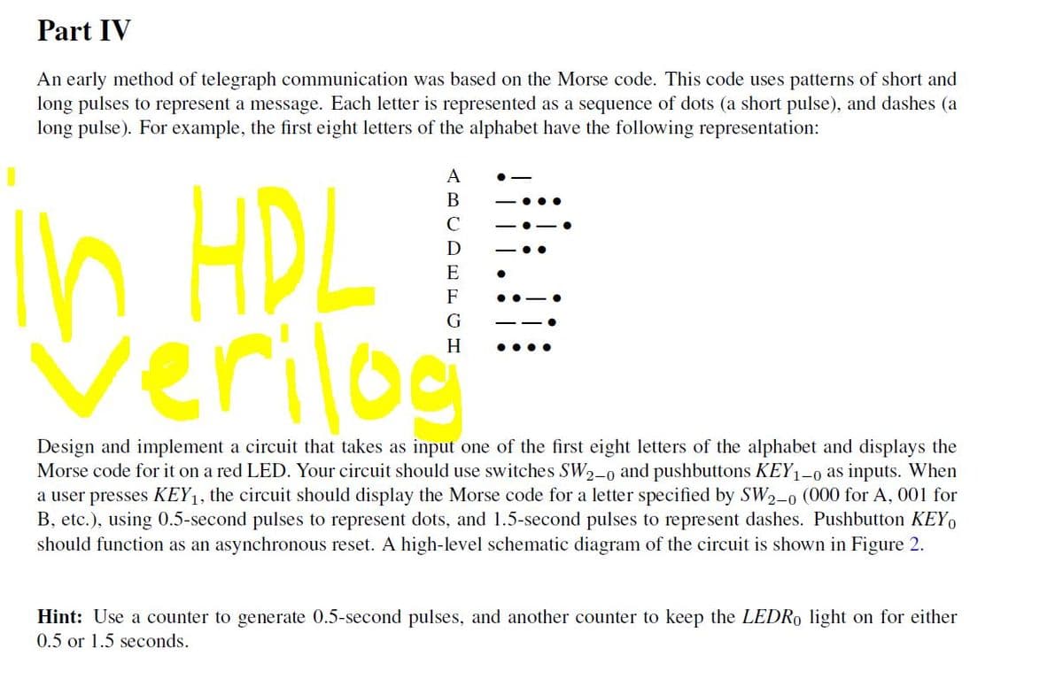 Part IV
An early method of telegraph communication was based on the Morse code. This code uses patterns of short and
long pulses to represent a message. Each letter is represented as a sequence of dots (a short pulse), and dashes (a
long pulse). For example, the first eight letters of the alphabet have the following representation:
A
In HDL
Verilog
В
C
D
E
F
G
H
Design and implement a circuit that takes as input one of the first eight letters of the alphabet and displays the
Morse code for it on a red LED. Your circuit should use switches SW2-o and pushbuttons KEY1
a user presses KEY1, the circuit should display the Morse code for a letter specified by SW2-0 (000 for A, 001 for
B, etc.), using 0.5-second pulses to represent dots, and 1.5-second pulses to represent dashes. Pushbutton KEY,
should function as an asynchronous reset. A high-level schematic diagram of the circuit is shown in Figure 2.
(1-0 as inputs. When
Hint: Use a counter to generate 0.5-second pulses, and another counter to keep the LEDRO light on for either
0.5 or 1.5 seconds.
