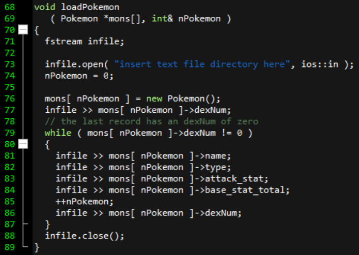 68
void loadPokemon
( Pokemon *mons[], int& nPokemon )
{
fstream infile;
69
70
71
72
infile.open( "insert text file directory here", ios::in );
nPokemon = 0;
73
74
75
mons[ nPokemon ] = new Pokemon();
infile >> mons[ nPokemon ]->dexNum;
// the last record has an dexNum of zero
while ( mons[ nPokemon ]->dexNum != 0 )
{
infile » mons[ nPokemon ]->name;
infile >» mons[ nPokemon ]->type;
infile >> mons[ nPokemon ]->attack_stat;
infile >> mons[ nPokemon ]->base_stat_total;
+nPokemon;
infile >> mons[ nPokemon ]->dexNum;
}
infile.close();
}
76
77
78
79
80 -
81
82
83
84
85
86
87
88
89
