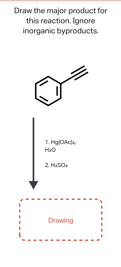 Draw the major product for
this reaction. Ignore
inorganic byproducts.
1. Hg(OAc)2,
H2O
2. H2SO4
Drawing
