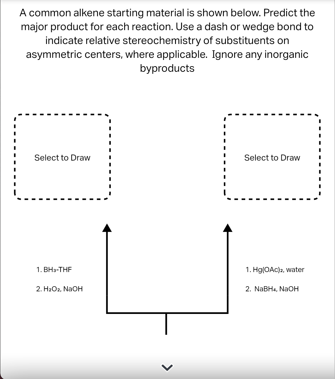 A common alkene starting material is shown below. Predict the
major product for each reaction. Use a dash or wedge bond to
indicate relative stereochemistry of substituents on
asymmetric centers, where applicable. Ignore any inorganic
byproducts
Select to Draw
Select to Draw
1. BH3-THF
1. Hg(OAc)2, Water
2. Н2О2, NaOН
2. NaBHa, NaОН
