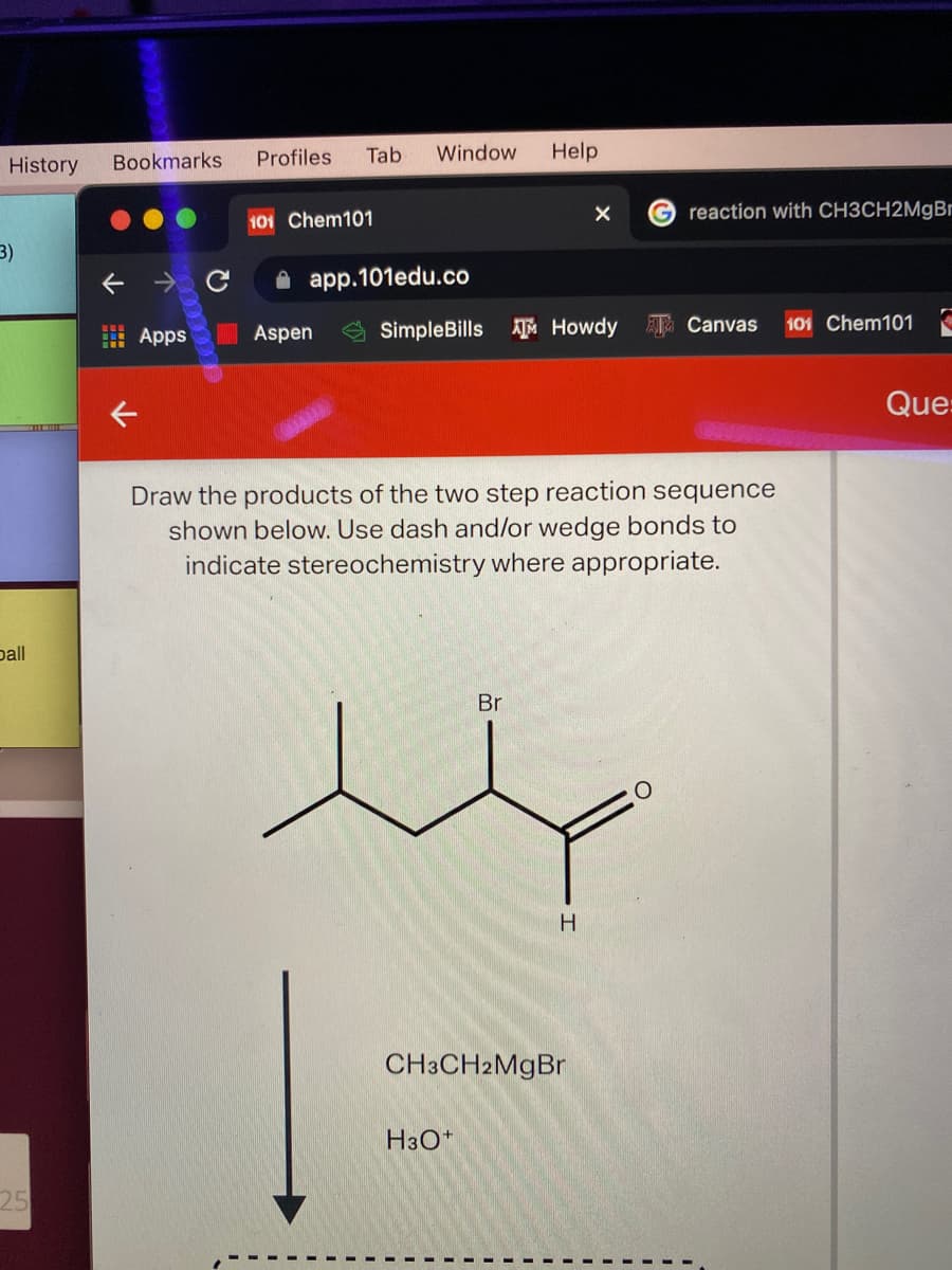 Profiles
Tab
Window
Help
History
Bookmarks
reaction with CH3CH2M9B1
101 Chem101
3)
A app.101edu.co
Apps
Aspen
SimpleBills Howdy
ATa Canvas
101 Chem101
Que:
Draw the products of the two step reaction sequence
shown below. Use dash and/or wedge bonds to
indicate stereochemistry where appropriate.
pall
Br
H.
CH3CH2MgBr
H3O*
25
