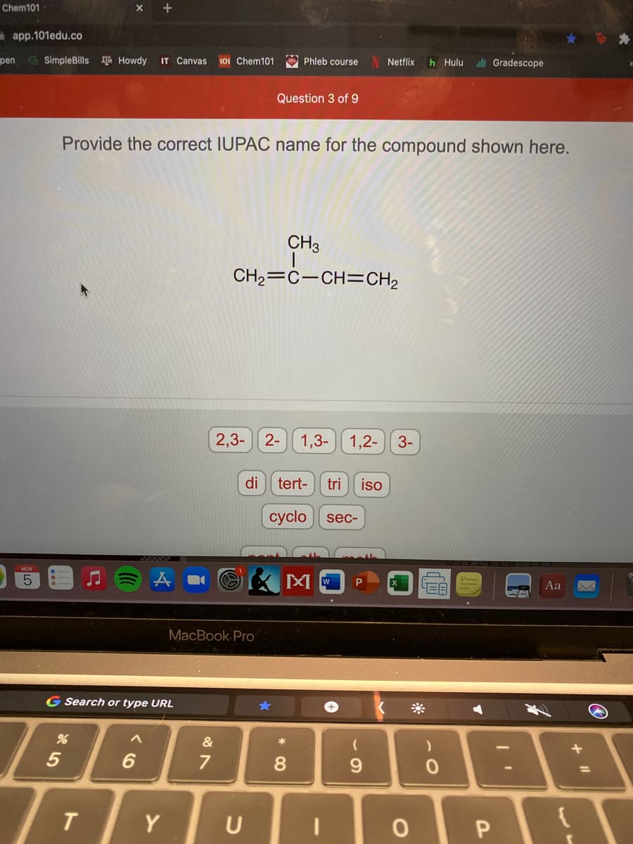 Chem101
a app.101edu.co
pen
E SimpleBills ATu Howdy
IT Canvas
O Phleb course
h Hulu
all Gradescope
101 Chem101
Netflix
Question 3 of 9
Provide the correct IUPAC name for the compound shown here.
CH3
CH2=C-CH=CH2
2,3- 2-
1,3-
1,2-
3-
di
tert-
tri
iso
cyclo
sec-
NOV
Aa
MacBook Pro
G Search or type URL
6.
7
%3D
T
Y
U
* 00
