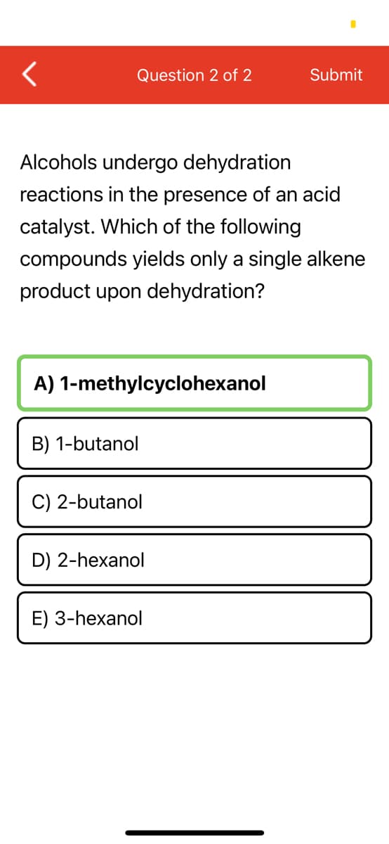 Question 2 of 2
Submit
Alcohols undergo dehydration
reactions in the presence of an acid
catalyst. Which of the following
compounds yields only a single alkene
product upon dehydration?
A) 1-methylcyclohexanol
B) 1-butanol
C) 2-butanol
D) 2-hexanol
E) 3-hexanol
