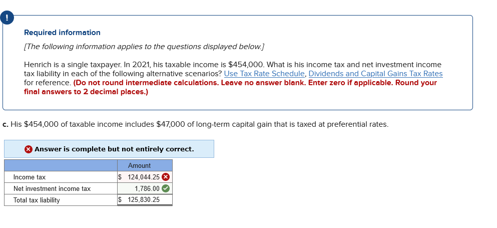 Required information
[The following information applies to the questions displayed below.]
Henrich is a single taxpayer. In 2021, his taxable income is $454,000. What is his income tax and net investment income
tax liability in each of the following alternative scenarios? Use Tax Rate Schedule, Dividends and Capital Gains Tax Rates
for reference. (Do not round intermediate calculations. Leave no answer blank. Enter zero if applicable. Round your
final answers to 2 decimal places.)
c. His $454,000 of taxable income includes $47,000 of long-term capital gain that is taxed at preferential rates.
Answer is complete but not entirely correct.
Amount
Income tax
$ 124,044.25 8
1,786.00 O
$ 125,830.25
Net investment income tax
Total tax liability
